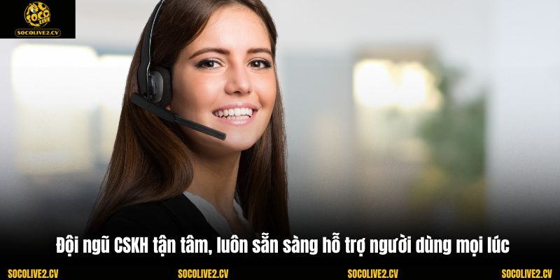 Đội ngũ CSKH tận tâm, luôn sẵn sàng hỗ trợ người dùng mọi lúc